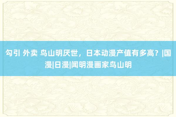 勾引 外卖 鸟山明厌世，日本动漫产值有多高？|国漫|日漫|闻明漫画家鸟山明