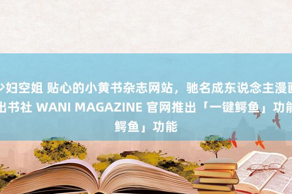 少妇空姐 贴心的小黄书杂志网站，驰名成东说念主漫画出书社 WANI MAGAZINE 官网推出「一键鳄鱼」功能