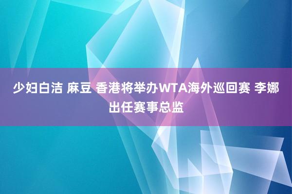 少妇白洁 麻豆 香港将举办WTA海外巡回赛 李娜出任赛事总监