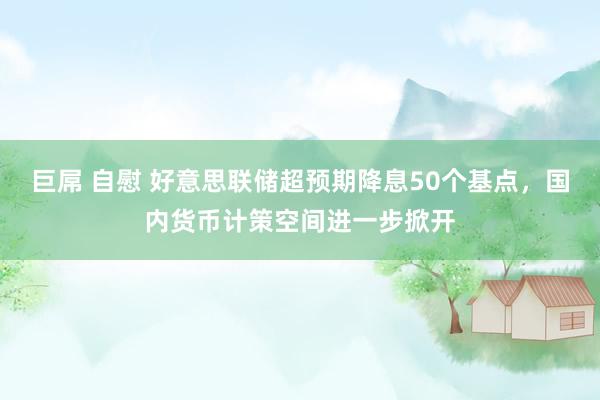 巨屌 自慰 好意思联储超预期降息50个基点，国内货币计策空间进一步掀开