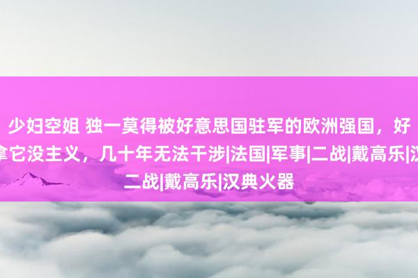 少妇空姐 独一莫得被好意思国驻军的欧洲强国，好意思军拿它没主义，几十年无法干涉|法国|军事|二战|戴高乐|汉典火器